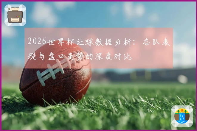 2026世界杯让球数据分析：各队表现与盘口走势的深度对比